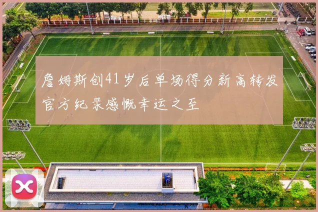 詹姆斯创41岁后单场得分新高转发官方纪录感慨幸运之至