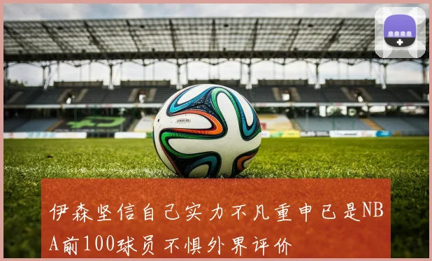 伊森坚信自己实力不凡重申已是NBA前100球员不惧外界评价