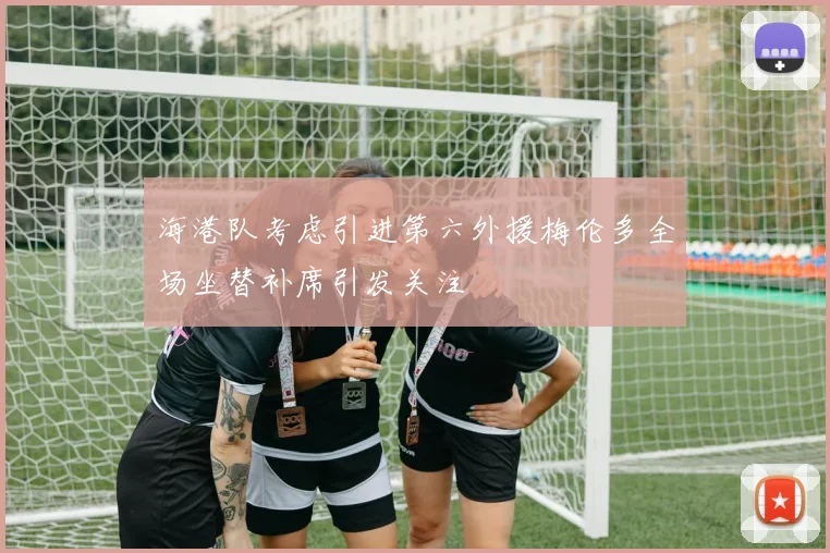 海港队考虑引进第六外援梅伦多全场坐替补席引发关注
