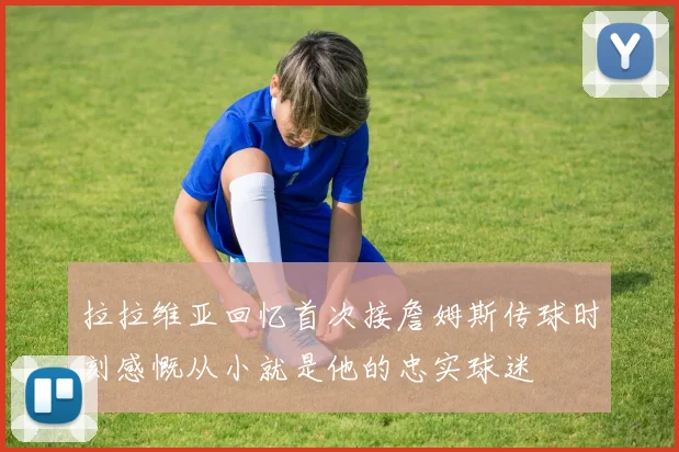 拉拉维亚回忆首次接詹姆斯传球时刻感慨从小就是他的忠实球迷