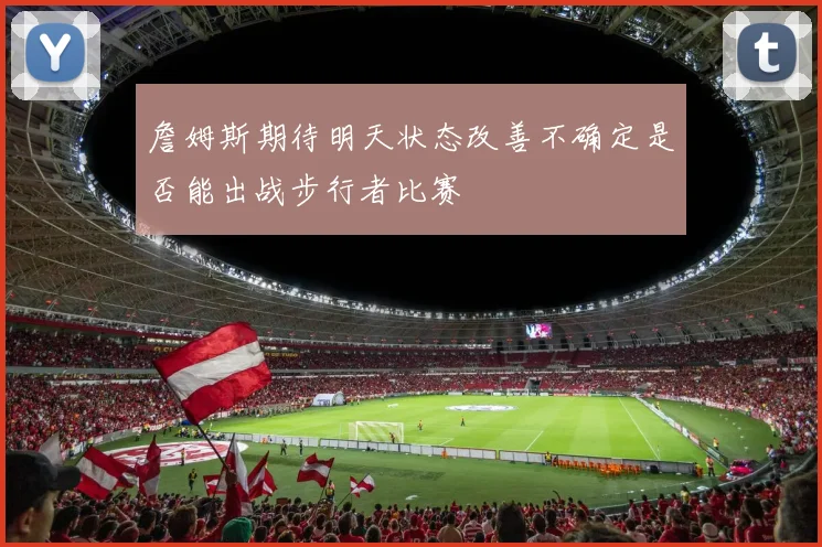 詹姆斯期待明天状态改善不确定是否能出战步行者比赛