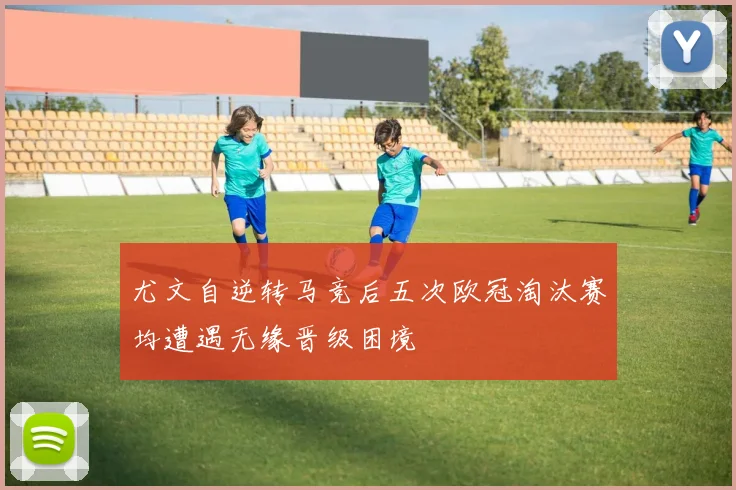 尤文自逆转马竞后五次欧冠淘汰赛均遭遇无缘晋级困境