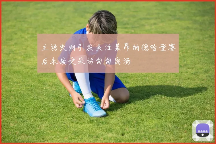 主场失利引发关注莱昂纳德哈登赛后未接受采访匆匆离场