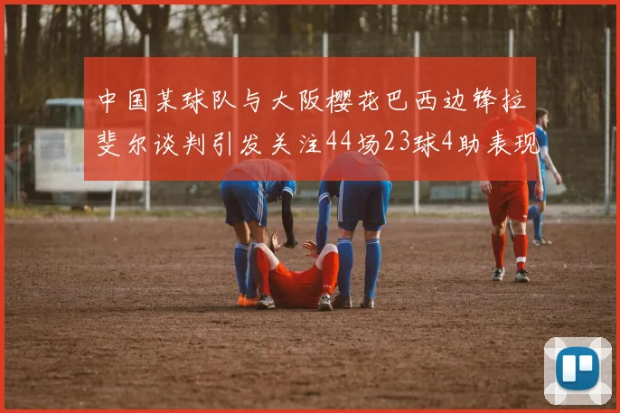 中国某球队与大阪樱花巴西边锋拉斐尔谈判引发关注44场23球4助表现抢眼