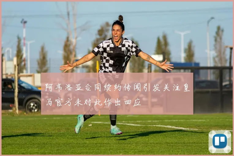 阿韦洛亚合同续约传闻引发关注皇马官方未对此作出回应