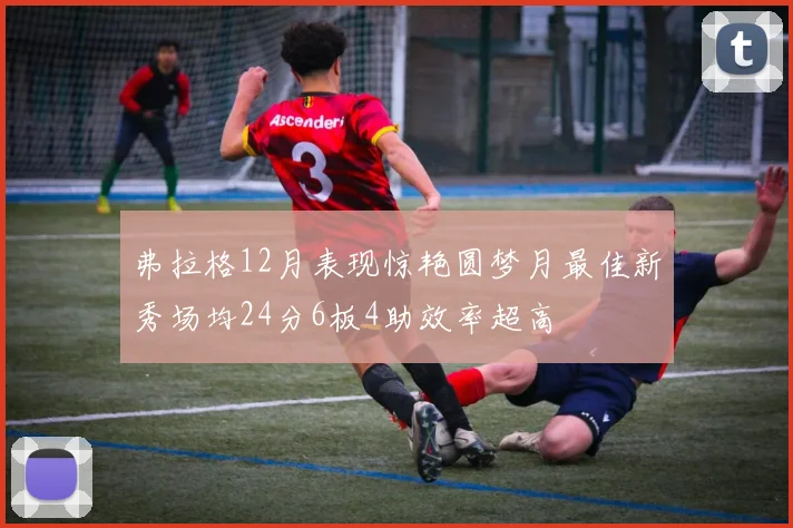 弗拉格12月表现惊艳圆梦月最佳新秀场均24分6板4助效率超高