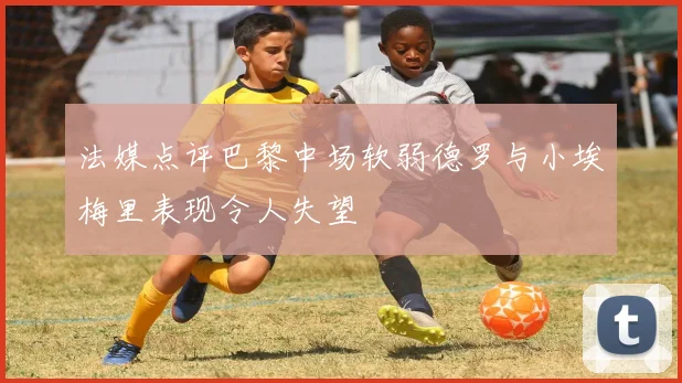 法媒点评巴黎中场软弱德罗与小埃梅里表现令人失望