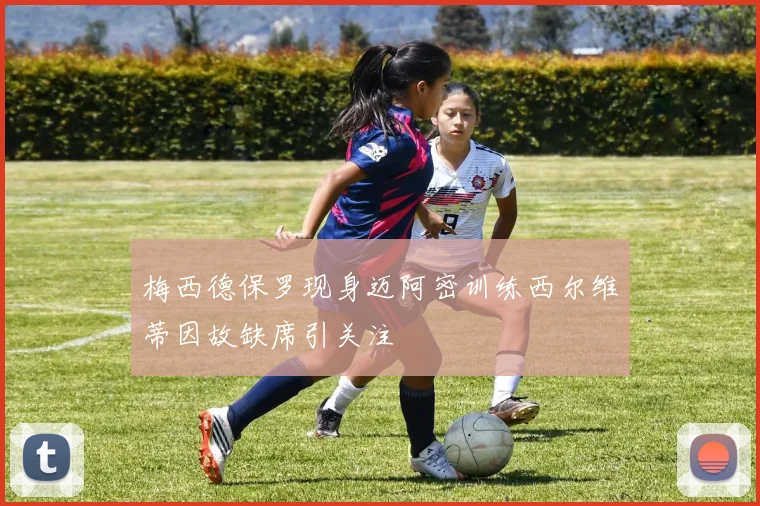 梅西德保罗现身迈阿密训练西尔维蒂因故缺席引关注
