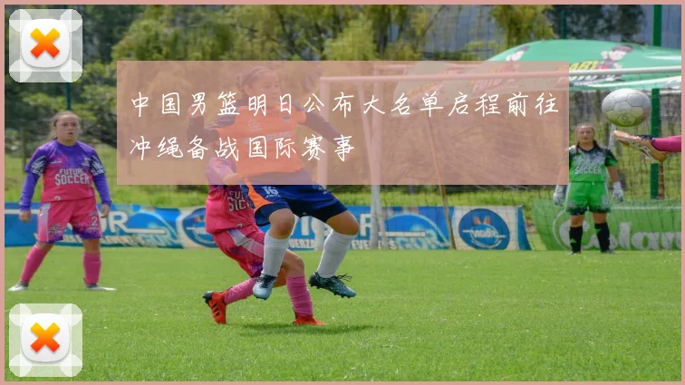 中国男篮明日公布大名单启程前往冲绳备战国际赛事