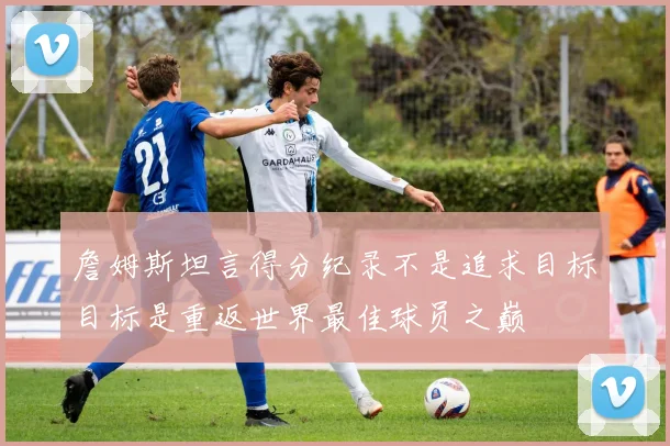 詹姆斯坦言得分纪录不是追求目标目标是重返世界最佳球员之巅