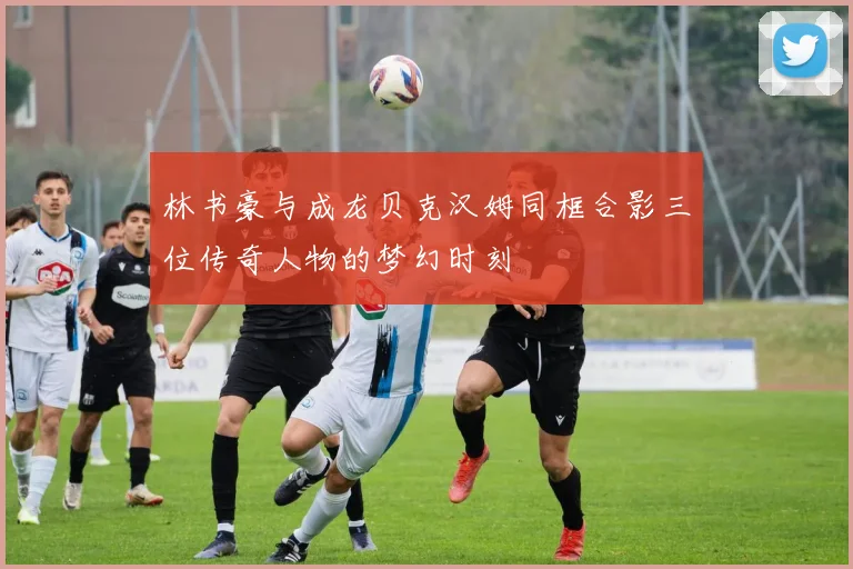 林书豪与成龙贝克汉姆同框合影三位传奇人物的梦幻时刻