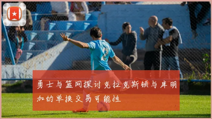 勇士与篮网探讨克拉克斯顿与库明加的单换交易可能性