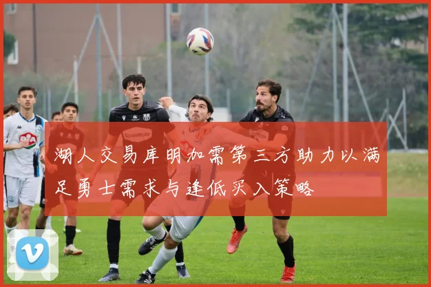 湖人交易库明加需第三方助力以满足勇士需求与逢低买入策略