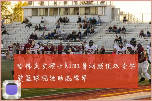 哈佛美女硕士Rima身材颜值双全热爱篮球现场助威绿军
