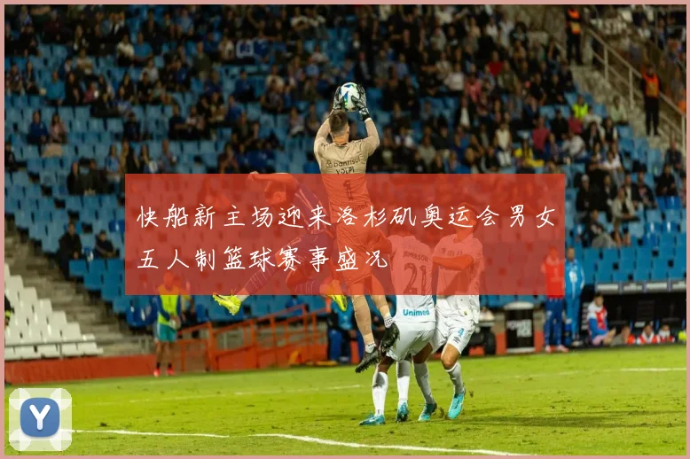 快船新主场迎来洛杉矶奥运会男女五人制篮球赛事盛况