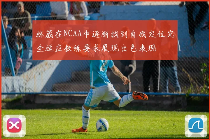 林葳在NCAA中逐渐找到自我定位完全适应教练要求展现出色表现