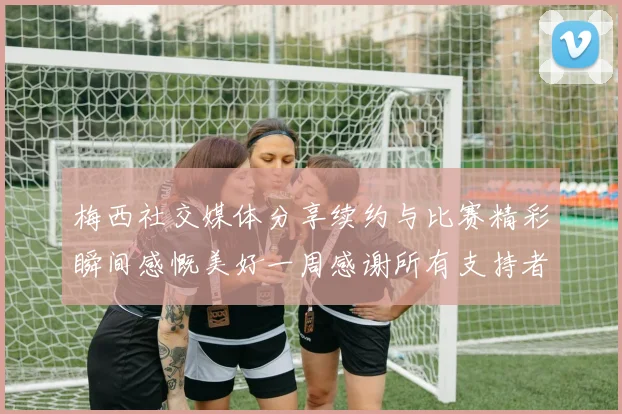 梅西社交媒体分享续约与比赛精彩瞬间感慨美好一周感谢所有支持者