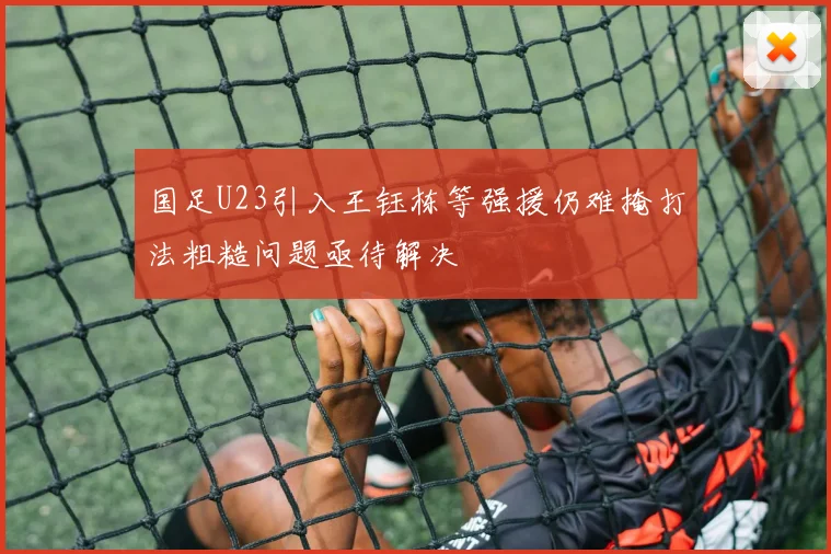 国足U23引入王钰栋等强援仍难掩打法粗糙问题亟待解决