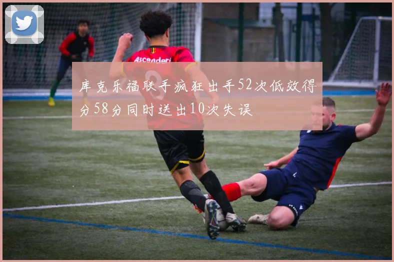 库克乐福联手疯狂出手52次低效得分58分同时送出10次失误