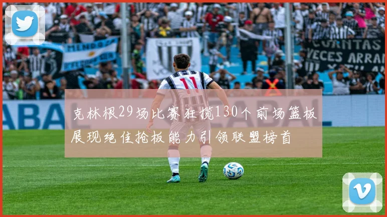 克林根29场比赛狂揽130个前场篮板展现绝佳抢板能力引领联盟榜首