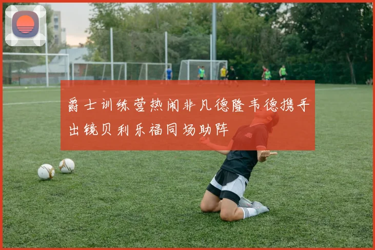 爵士训练营热闹非凡德隆韦德携手出镜贝利乐福同场助阵