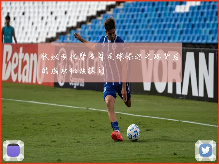 张斌专栏摩洛哥足球崛起之路背后的成功秘诀探讨