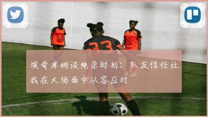 埃奇库姆谈绝杀时刻：队友信任让我在大场面中从容应对